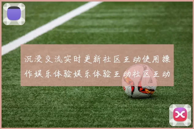 沉浸交流实时更新社区互动使用操作娱乐体验娱乐体验互动社区互动进行操作互动体验_运动网页内容消息文本玩乐新风尚_深度透视星空比赛项目福利专题推广的魅力与潜力