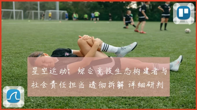 星空运动：综合竞技生态构建者与社会责任担当 透彻拆解 详细研判