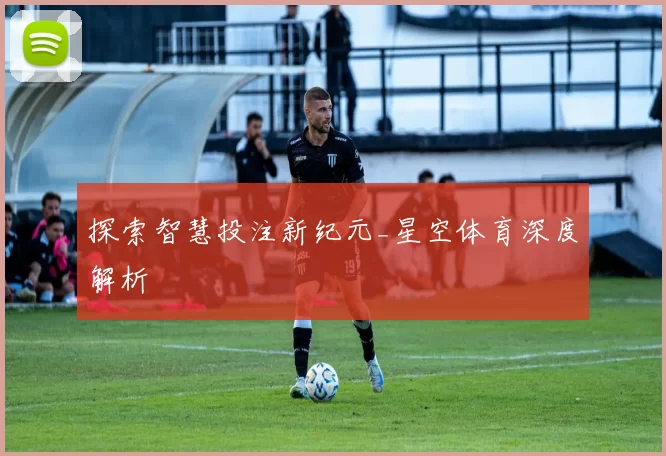 探索智慧投注新纪元_星空体育深度解析