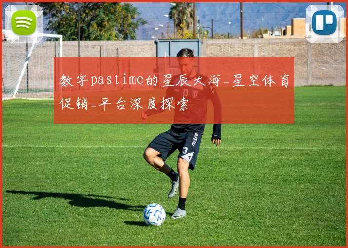 数字pastime的星辰大海_星空体育促销_平台深度探索