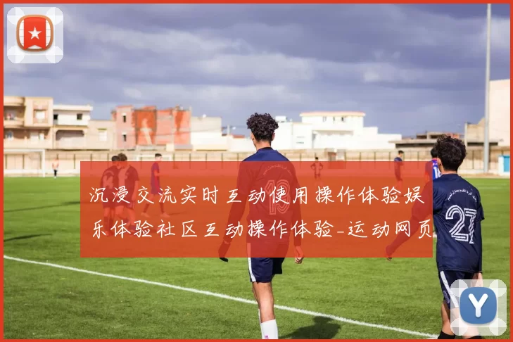 沉浸交流实时互动使用操作体验娱乐体验社区互动操作体验_运动网页内容消息文本玩乐新风尚_深度透视星空比赛项目福利专题推广的魅力与潜力