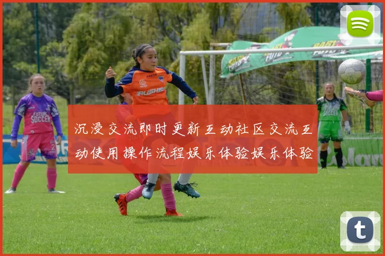 沉浸交流即时更新互动社区交流互动使用操作流程娱乐体验娱乐体验互动交流社区实时互动进行操作实时互动体验_运动网页页面内容消息文本玩乐新风尚_深度透视星空比赛项目福利专题推广的魅力与潜力